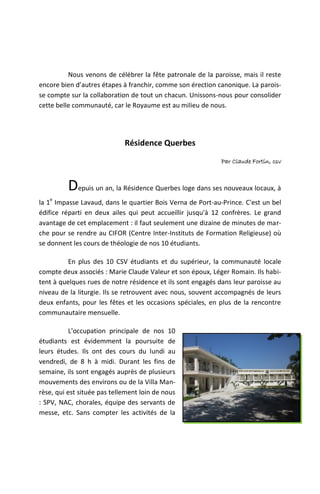Nous venons de célébrer la fête patronale de la paroisse, mais il reste
encore bien d’autres étapes à franchir, comme son érection canonique. La parois-
se compte sur la collaboration de tout un chacun. Unissons-nous pour consolider
cette belle communauté, car le Royaume est au milieu de nous.




                             Résidence Querbes
                                                             Par Claude Fortin, csv



          Depuis un an, la Résidence Querbes loge dans ses nouveaux locaux, à
   e
la 1 Impasse Lavaud, dans le quartier Bois Verna de Port-au-Prince. C'est un bel
édifice réparti en deux ailes qui peut accueillir jusqu'à 12 confrères. Le grand
avantage de cet emplacement : il faut seulement une dizaine de minutes de mar-
che pour se rendre au CIFOR (Centre Inter-Instituts de Formation Religieuse) où
se donnent les cours de théologie de nos 10 étudiants.

          En plus des 10 CSV étudiants et du supérieur, la communauté locale
compte deux associés : Marie Claude Valeur et son époux, Léger Romain. Ils habi-
tent à quelques rues de notre résidence et ils sont engagés dans leur paroisse au
niveau de la liturgie. Ils se retrouvent avec nous, souvent accompagnés de leurs
deux enfants, pour les fêtes et les occasions spéciales, en plus de la rencontre
communautaire mensuelle.

           L'occupation principale de nos 10
étudiants est évidemment la poursuite de
leurs études. Ils ont des cours du lundi au
vendredi, de 8 h à midi. Durant les fins de
semaine, ils sont engagés auprès de plusieurs
mouvements des environs ou de la Villa Man-
rèse, qui est située pas tellement loin de nous
: SPV, NAC, chorales, équipe des servants de
messe, etc. Sans compter les activités de la
 