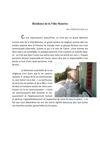 Résidence de la Villa Manrèse
                                                           Par Wilford DOUZE, csv



         Ce qui impressionne aujourd’hui, ce n’est pas un grand bâtiment
comme celui de la Villa Manrèse, un grand nombre de religieux comme dans les
années soixante dans la Province du Canada, mais un groupe formant une vraie
communauté fraternelle, vivante et qui a le sens de l’autre. «Tout homme est
donc relié à ses semblables. Et puisque personne n’est vraiment un individu sépa-
ré, ce n’est que dans l’union aux autres que notre vie prend son sens ». Chaque
personne devient responsable de l’autre. Osons dire que la responsabilité n’est
jamais le fruit d’une seule personne, mais
de tous.

            La dimension essentielle de la vie
religieuse n’est autre que la vie commu-
nautaire. A propos de la vie communautai-
re, Jean Vanier eut à dire : « La communau-
té est le lieu du pardon et de la fête.» Il est
dit dans la troisième section de notre cons-
titution sur la vie communautaire : « notre
vie communautaire doit favoriser le res-
sourcement et l’épanouissement humain
et spirituel, l’approfondissement et l’expression de notre foi dans la prière… » Le
fait que nous dépendions les uns des autres signifie beaucoup plus que toutes
nos réussites sociales, personnelles et j’en passe.
 