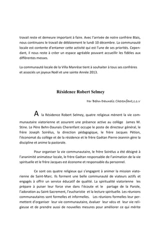 travail reste et demeure important à faire. Avec l’arrivée de notre confrère Blais,
nous continuons le travail de déblaiement le lundi 10 décembre. La communauté
locale est contente d’entamer cette activité qui est l’une de ses priorités. Cepen-
dant, il nous reste à créer un espace agréable pouvant accueillir les fidèles aux
différentes messes.

La communauté locale de la Villa Manrèse tient à souhaiter à tous ses confrères
et associés un joyeux Noël et une sainte Année 2013.




                         Résidence Robert Selmey
                                               Par Behn-Daunais Cherenfant,c.s.v



          A    la Résidence Robert Selmey, quatre religieux mènent la vie com-
munautaire viatorienne et assurent une présence active au collège James M.
Stine. Le Père Behn-Daunais Cherenfant occupe le poste de directeur général, le
frère Joseph Soirélus, la direction pédagogique, le frère Jacques Pétion,
l’économat du collège et de la résidence et le frère Gaétan Pierre-Jeannin gère la
discipline et anime la pastorale.

           Pour organiser la vie communautaire, le frère Soirélus a été désigné à
l’ananimité animateur locale, le frère Gaétan responsable de l’animation de la vie
spirituelle et le frère Jacques est économe et responsable du personnel.

          Ce sont ces quatre religieux qui s’engagent à animer la mission viato-
rienne de Saint-Marc. Ils forment une belle communauté de viateurs actifs et
engagés à offrir un service éducatif de qualité. La spiritualité viatorienne les
prépare à puiser leur force vive dans l’écoute et le partage de la Parole,
l’adoration au Saint-Sacrement, l’eucharistie et la lecture spirituelle. Les réunions
communautaires sont formelles et informelles. Les réunions formelles leur per-
mettent d’organiser leur vie communautaire, évaluer leur vécu et leur vie reli-
gieuse et de prendre aussi de nouvelles mesures pour améliorer ce qui mérite
 