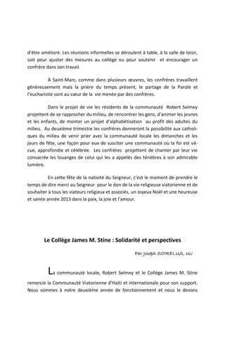 d’être amélioré. Les réunions informelles se déroulent à table, à la salle de loisir,
soit pour ajuster des mesures au collège ou pour soutenir et encourager un
confrère dans son travail.

          À Saint-Marc, comme dans plusieurs œuvres, les confrères travaillent
généreusement mais la prière du temps présent, le partage de la Parole et
l’eucharistie sont au cœur de la vie menée par des confrères.

          Dans le projet de vie les résidents de la communauté Robert Selmey
projettent de se rapprocher du milieu, de rencontrer les gens, d’animer les jeunes
et les enfants, de monter un projet d’alphabétisation au profit des adultes du
milieu. Au deuxième trimestre les confrères donneront la possibilité aux catholi-
ques du milieu de venir prier avec la communauté locale les dimanches et les
jours de fête, une façon pour eux de susciter une communauté où la foi est vé-
cue, approfondie et célébrée. Les confrères projettent de chanter par leur vie
consacrée les louanges de celui qui les a appelés des ténèbres à son admirable
lumière.

           En cette fête de la nativité du Seigneur, c’est le moment de prendre le
temps de dire merci au Seigneur pour le don de la vie religieuse viatorienne et de
souhaiter à tous les viateurs religieux et associés, un Joyeux Noël et une heureuse
et sainte année 2013 dans la paix, la joie et l’amour.




        Le Collège James M. Stine : Solidarité et perspectives

                                                     Par Joseph SOIRELUS, csv


          La communauté locale, Robert Selmey et le Collège James M. Stine
remercie la Communauté Viatorienne d’Haïti et internationale pour son support.
Nous sommes à notre deuxième année de fonctionnement et nous le devons
 