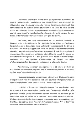 Le directeur se débat en même temps pour permettre aux enfants de
pouvoir trouver un plat chaud chaque jour. Les professeurs sont contraints de
rédiger et de suivre leurs programmes. Le système disciplinaire est renforcé. Des
conférences sur des auteurs choisis pour nommer les salles de classe se font
toutes les 3 semaines. Toutes ces mesures et un ensemble d’autres veulent con-
courir à notre objectif principal qui est l’amélioration des performances. Car une
bonne performance de l’élève suscitera en lui le goût des études.

           Entr’autres, une salle audio-visuelle de 35 portables branchés à
l’Internet et un vidéo projecteur a été constituée. Ce qui permet non seulement
l’exploitation de la technologie mais également l’encouragement des élèves à
travailleur seul. Pour leur apport aux cours, les élèves en secondaire cumulent
des points (exposés, questions/remarques pertinentes). À côté de cette salle où il
manque aux élèves seulement un tableau interactif (write board), il y a aussi un
laboratoire informatique de PCs mais que nous avons décidé de fermer tempo-
rairement pour une question d’alimentation en énergie. Les cours
d’informatiques se font donc avec les portables de la salle audio-visuelle.

          Actuellement, un concert se prépare pour le 26 janvier prochain. La
NAC montée cette année se prépare à fêter le 27 décembre prochain. Il est cons-
titué de plus d’une quinzaine de jeunes.

          Nous aurons sous peu une connexion Internet haut-débit dans le cadre
d’un partenariat avec deux écoles des États-Unis pour des échanges culturels. Le
laboratoire physique-Chimie sera fonctionnel l’année prochaine.

         Les jeunes et les parents captent le message que nous lançons : une
école ouverte à tous, mais où l’on travaille tous. L’analyse des   résultats du
premier contrôle (du 05-07 novembre dernier) ainsi que les décisions qui en
découlaient nous ont permis de le constater. Nous avons eu 56% de réussite.
L’échec est surtout du côté des recrues de cette année qu’on ne pouvait pas mo-
                                                                   ème        ème
tiver faute de repérage avant l’examen. Il s’agit des classes de 7     et de 3 où
la réussite est respectivement de 41% et de 44%.
 