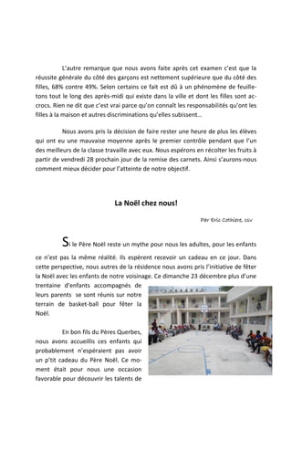 L’autre remarque que nous avons faite après cet examen c’est que la
réussite générale du côté des garçons est nettement supérieure que du côté des
filles, 68% contre 49%. Selon certains ce fait est dû à un phénomène de feuille-
tons tout le long des après-midi qui existe dans la ville et dont les filles sont ac-
crocs. Rien ne dit que c’est vrai parce qu’on connaît les responsabilités qu’ont les
filles à la maison et autres discriminations qu’elles subissent…

          Nous avons pris la décision de faire rester une heure de plus les élèves
qui ont eu une mauvaise moyenne après le premier contrôle pendant que l’un
des meilleurs de la classe travaille avec eux. Nous espérons en récolter les fruits à
partir de vendredi 28 prochain jour de la remise des carnets. Ainsi s’aurons-nous
comment mieux décider pour l’atteinte de notre objectif.




                              La Noël chez nous!
                                                               Par Eric Cothiere, csv



          Si le Père Noël reste un mythe pour nous les adultes, pour les enfants
ce n’est pas la même réalité. Ils espèrent recevoir un cadeau en ce jour. Dans
cette perspective, nous autres de la résidence nous avons pris l’initiative de fêter
la Noël avec les enfants de notre voisinage. Ce dimanche 23 décembre plus d’une
trentaine d’enfants accompagnés de
leurs parents se sont réunis sur notre
terrain de basket-ball pour fêter la
Noël.

          En bon fils du Pères Querbes,
nous avons accueillis ces enfants qui
probablement n’espéraient pas avoir
un p’tit cadeau du Père Noël. Ce mo-
ment était pour nous une occasion
favorable pour découvrir les talents de
 