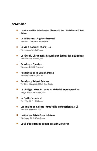 SOMMAIRE

    Les mots du Père Behn-Daunais Cherenfant, csv, Supérieur de la Fon-
    dation

    La Solidarité, un grand besoin!
    Par Evens PIERRE ANTOINE

    La Vie à l’Accueil St-Viateur
    Par Lucien RIVEST, csv

    La Fête du Christ-Roi à Le Meilleur (Croix-des-Bouquets)
    Par Eric COTHIERE, csv

    Résidence Querbes
    Par Claude FORTIN, csv

    Résidence de la Villa Manrèse
    Par Wilford DOUZE, csv

    Résidence Robert Selmey
    Par Behn-Daunais CHERENFANT, csv

    Le Collège James M. Stine : Solidarité et perspectives
    Par Joseph SOIRELUS, csv

    La Noël chez nous!
    Par Eric COTHIERE, csv

    Les 46 ans du Collège Immaculée Conception (C.I.C)
    Par Paul PIERRE, csv

    Institution Mixte Saint-Viateur
    Par Ferry FRANCOIS, csv

    Coup d’œil dans le carnet des anniversaires
 