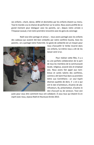 ses enfants ; chant, danse, défilé et devinettes par les enfants étaient au menu.
Tout le monde a eu la chance de performer sur la scène. Nous avons profité de ce
grand moment pour dialoguer avec les parents, car ; depuis notre arrivée à
l’Impasse Lavaud, c’est notre première rencontre avec les gens du voisinage

          Noël veut dire partage et amour ; nous avons partagé avec les enfants
des cadeaux qui avaient été bien emballés par notre confrère Guesly. Avec les
parents ; on a partagé notre fraternité. Ce geste de solidarité est un moyen pour
                                          nous d’accueillir le Verbe incarné dans
                                          ces enfants, lui-même nous a dit de les
                                          laisser venir à lui.

                                                   Pour réaliser cette fête, il y a
                                        eu une parfaite collaboration de la part
                                        de tous les membres de la communauté
                                        locale, religieux, associé (e)s et employé
                                        (e)s. Nous avons fait appel aux nom-
                                        breux et variés talents des confrères,
                                        comme a dit Saint Paul dans sa première
                                        lettre aux Corinthiens : un seul Esprit
                                        diverses qualités de dons. Il y en a qui
                                        ont le don d’acheteurs, d’autres de pla-
                                        nificateurs, Dj, présentateur, d’autres le
                                        don d’accueil ou de serveurs. Tout ceci
juste pour vous dire comment tous ont collaboré. À vous tous qui étaient là en
esprit avec nous, Joyeux Noël et Heureuse Année 2013.
 