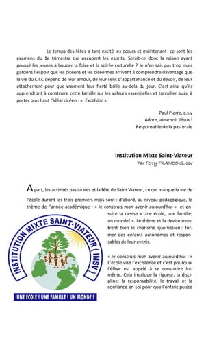Le temps des fêtes a tant excité les cœurs et maintenant ce sont les
examens du 1e trimestre qui occupent les esprits. Serait-ce donc la raison ayant
poussé les jeunes à bouder la foire et la soirée culturelle ? Je n’en sais pas trop mais
gardons l’espoir que les cicéens et les cicéennes arrivent à comprendre davantage que
la vie du C.I.C dépend de leur amour, de leur sens d’appartenance et du devoir, de leur
attachement pour que vraiment leur fierté brille au-delà du jour. C’est ainsi qu’ils
apprendront à construire cette famille sur les valeurs essentielles et travailler aussi à
porter plus haut l’idéal cicéen : « Excelsior ».

                                                                        Paul Pierre, c.s.v
                                                                 Adore, aime soit Jésus !
                                                             Responsable de la pastorale




                                                  Institution Mixte Saint-Viateur
                                                             Par Ferry FRANCOIS, csv




     A part, les activités pastorales et la fête de Saint Viateur, ce qui marque la vie de
     l’école durant les trois premiers mois sont : d’abord, au niveau pédagogique, le
     thème de l’année académique : « Je construis mon avenir aujourd’hui » et en-
                                             suite la devise « Une école, une famille,
                                             un monde! ». Le thème et la devise mon-
                                             trent bien le charisme querbésien : for-
                                             mer des enfants autonomes et respon-
                                             sables de leur avenir.

                                              « Je construis mon avenir aujourd’hui ! »
                                              L’école vise l’excellence et c’est pourquoi
                                              l’élève est appelé à se construire lui-
                                              même. Cela implique la rigueur, la disci-
                                              pline, la responsabilité, le travail et la
                                              confiance en soi pour que l’enfant puisse
 