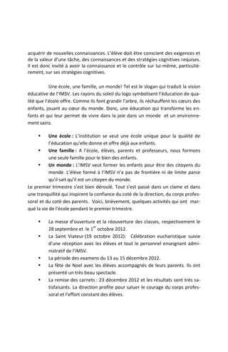 acquérir de nouvelles connaissances. L’élève doit être conscient des exigences et
de la valeur d’une tâche, des connaissances et des stratégies cognitives requises.
Il est donc invité à avoir la connaissance et le contrôle sur lui-même, particuliè-
rement, sur ses stratégies cognitives.

           Une école, une famille, un monde! Tel est le slogan qui traduit la vision
éducative de l’IMSV. Les rayons du soleil du logo symbolisent l’éducation de qua-
lité que l’école offre. Comme ils font grandir l’arbre, ils réchauffent les cœurs des
enfants, jouant au cœur du monde. Donc, une éducation qui transforme les en-
fants et qui leur permet de vivre dans la joie dans un monde et un environne-
ment sains.

          Une école : L’institution se veut une école unique pour la qualité de
           l’éducation qu’elle donne et offre déjà aux enfants.
          Une famille : A l’école, élèves, parents et professeurs, nous formons
           une seule famille pour le bien des enfants.
          Un monde : L’IMSV veut former les enfants pour être des citoyens du
           monde. L’élève formé à l’IMSV n’a pas de frontière ni de limite parce
           qu’il sait qu’il est un citoyen du monde.
Le premier trimestre s’est bien déroulé. Tout s’est passé dans un clame et dans
une tranquillité qui inspirent la confiance du coté de la direction, du corps profes-
soral et du coté des parents. Voici, brièvement, quelques activités qui ont mar-
qué la vie de l’école pendant le premier trimestre.

         La messe d’ouverture et la réouverture des classes, respectivement le
                                 er
          28 septembre et le 1 octobre 2012.
         La Saint Viateur (19 octobre 2012): Célébration eucharistique suivie
          d’une réception avec les élèves et tout le personnel enseignant admi-
          nistratif de l’IMSV.
         La période des examens du 13 au 15 décembre 2012.
         La fête de Noel avec les élèves accompagnés de leurs parents. Ils ont
          présenté un très beau spectacle.
         La remise des carnets : 23 décembre 2012 et les résultats sont très sa-
          tisfaisants. La direction profite pour saluer le courage du corps profes-
          soral et l’effort constant des élèves.
 
