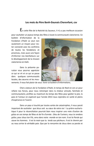 Les mots du Père Benh-Daunais Cherenfant, csv


          En cette fête de la Nativité du Sauveur, il n’y a pas meilleure occasion
pour souhaiter un joyeux temps des fêtes à toute la communauté viatorienne. Ce
bulletin d’information de la
Fondation d’Haïti se veut non
seulement un moyen pour res-
ter connecté avec les confrères
de toutes les fondations et
provinces, mais aussi une façon
d’informer nos bienfaiteurs sur
le développement de la mission
viatorienne en Haïti.

          Dans la présente pa-
rution vous pourrez apprécier
ce qui se vit et ce qui se passe
dans quelques communautés
locales, des œuvres et les mou-
vements. Il nous fait plaisir de vous livrer ce bulletin d’informations.

           Chers viateurs de la Fondation d’Haïti, le temps de Noel en est un pour
refaire nos forces, pour nous retremper dans la chaleur amicale, familiale et
communautaire, profitez au maximum du temps des fêtes pour goûter la joie, la
paix et l’amour en espérant que l’année 2013 nous rejoindra en santé et pleins
d’espérance en l’avenir.

          Dans un pays si touché par toutes sortes de catastrophes, il nous parait
important de souhaiter que Jésus soit au cœur de votre vie ! La prière eucharis-
tique II pour la réconciliation pourrait bien nous inspirer une note d’action de
grâce en ces temps de fêtes et de fin d’année : Dieu de l’univers, nous te rendons
grâce, pour Jésus ton Fils, venu dans notre monde en ton nom. Il est la Parole qui
sauve les hommes. Il est la main que tu tends aux pécheurs. Il est le chemin par
ou nous arrive la véritable paix. Que par la rencontre de Jésus dans sa parole et
 