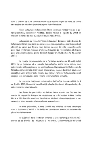 dans la chaleur de la vie communautaire vous trouviez la joie de vivre, de croire
et d’espérer en un avenir prometteur pour notre fondation.

          Chers viateurs de la Fondation d’Haïti soyons au rendez-vous de la pa-
role proclamée, accueillie et méditée. Soyons résolus à repartir du Christ en
mettant la Parole de Dieu au cœur de toutes nos activités.

          A l’exemple de Jésus, le Prince de la paix et de Marie, Notre Dames de
la Paix qui méditait tout dans son cœur, ayons nos cœurs et nos esprits ouverts et
attentifs au signes que Dieu va nous donner au cours de cette nouvelle année
pour nous révéler son message d’amour, de justice, de réconciliation et de paix
pour une nation haïtienne pleine de vie et d’espoir en 2013 ( échos No 48, janvier
2004 ).

          La retraite communautaire de la Fondation aura lieu du 15 au 20 juillet
2013. La vie consacrée et la nouvelle évangélisation est le thème retenu pour
cette retraite et le prédicateur est son Excellence, Mgr Jacques Berthelet, c.s.v. la
fondation remercie très sincèrement Monseigneur Jacques Berthelet pour avoir
accepté de venir prêcher cette retraite aux viateurs haïtiens. Viateurs religieux et
associés sont convoqués à cette retraite communautaire annuelle.

           La rencontre des jeunes en formation du CLAC se tiendra en Haïti du 4
au 9 juillet 2013. Un comité travaille déjà à la planification et à l’organisation de
cette rencontre internationale.

          Les frères Jacques Pétion et Gaétan Pierre Jeannin ont fait leur de-
mande de recevoir le diaconat. Le responsable de la formation, le Père Dudley
Pierre a déjà lancé le processus d’évaluation et d’auto-évaluation depuis la mi-
décembre. Nous souhaitons bonne chance aux confrères.

          Le Père provinciale, le Père Claude Roy annonce sa visite canonique
dans la Fondation d’Haïti à la fin de février. Les viateurs haïtiens lui souhaitent la
plus cordiale bienvenue.

         Le Supérieur de la Fondation annonce sa visite canonique dans les rési-
dences et les œuvres de mi-janvier à mi-février. La communauté de Grand
 