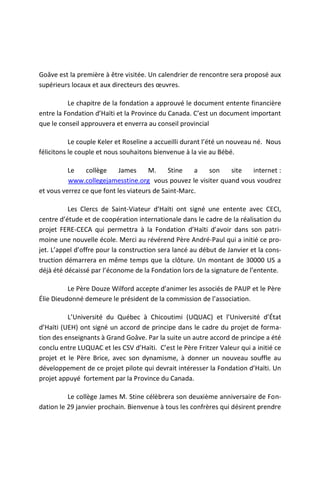 Goâve est la première à être visitée. Un calendrier de rencontre sera proposé aux
supérieurs locaux et aux directeurs des œuvres.

          Le chapitre de la fondation a approuvé le document entente financière
entre la Fondation d’Haïti et la Province du Canada. C’est un document important
que le conseil approuvera et enverra au conseil provincial

           Le couple Keler et Roseline a accueilli durant l’été un nouveau né. Nous
félicitons le couple et nous souhaitons bienvenue à la vie au Bébé.

          Le    collège     James     M.     Stine   a son    site  internet :
          www.collegejamesstine.org vous pouvez le visiter quand vous voudrez
et vous verrez ce que font les viateurs de Saint-Marc.

          Les Clercs de Saint-Viateur d’Haïti ont signé une entente avec CECI,
centre d’étude et de coopération internationale dans le cadre de la réalisation du
projet FERE-CECA qui permettra à la Fondation d’Haïti d’avoir dans son patri-
moine une nouvelle école. Merci au révérend Père André-Paul qui a initié ce pro-
jet. L’appel d’offre pour la construction sera lancé au début de Janvier et la cons-
truction démarrera en même temps que la clôture. Un montant de 30000 US a
déjà été décaissé par l’économe de la Fondation lors de la signature de l’entente.

          Le Père Douze Wilford accepte d’animer les associés de PAUP et le Père
Élie Dieudonné demeure le président de la commission de l’association.

          L’Université du Québec à Chicoutimi (UQUAC) et l’Université d’État
d’Haïti (UEH) ont signé un accord de principe dans le cadre du projet de forma-
tion des enseignants à Grand Goâve. Par la suite un autre accord de principe a été
conclu entre LUQUAC et les CSV d’Haïti. C’est le Père Fritzer Valeur qui a initié ce
projet et le Père Brice, avec son dynamisme, à donner un nouveau souffle au
développement de ce projet pilote qui devrait intéresser la Fondation d’Haïti. Un
projet appuyé fortement par la Province du Canada.

          Le collège James M. Stine célèbrera son deuxième anniversaire de Fon-
dation le 29 janvier prochain. Bienvenue à tous les confrères qui désirent prendre
 