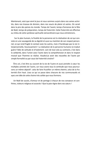Maintenant, voici que vient le jour et nous sommes surpris dans nos vaines activi-
tés, dans nos travaux de division, dans nos soucis de plaisir et autres. On serait
dans la pire des peines du monde. Temps de l’avent, temps d’annonce de la fête
de Noël, temps de préparation, temps de fraternité. Cette fraternité est effective
au milieu de cette symbiose spirituelle extraordinaire que nous entretenons.

     Sur le plan humain, la finalité de la personne est la réalisation de soi qui con-
siste en une sauvegarde de sa dignité et aussi au maintien de son respect person-
nel, ce qui rend fragile le contact avec les autres, mais n’handicape pas la vie in-
terpersonnelle, heureusement ! La réalisation de la personne humaine ne traduit
guère l’idée de solitude et d’isolement. Loin de tout cela au contraire, c’est dans
la solidarité, dans l’union avec l’autre dans la compréhension et dans le respect
mutuel que l’homme se réalise. Voudrai-je avoir des nouvelles de l’autre par
simple formalité ou par souci de fraternité sincère?

   Être uni, c’est être au courant de la vie de l’autre et aussi prendre à cœur les
multiples activités de l’autre, car nous avons tous la certitude que nous poursui-
vons un même objectif : celui de faire fructifier un même chemin, celui de la fra-
ternité d’en haut. Lisez ce qui se passe dans chacune de nos communautés et
ayez une idée de cette chaine très solide que nous formons.

   Un Noël de succès, d’amour et de partage à chacun de nos consœurs et con-
frères, viateurs religieux et associés ! Que la paix règne dans vos cœurs !
 