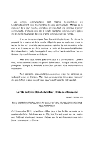 Les services communautaires sont répartis mensuellement ou
hebdomadairement entre les membres de notre communauté. Ménage de la
maison et de la cour, marché, animations diverses, tout cela contribue à former
communauté. D’ailleurs notre zèle à remplir nos tâches communautaires est un
des éléments d’évaluation de notre priorité communautaire de l’année.

           Il y a un temps aussi pour faire des activités physiques. En plus de la
propreté de la maison et de la marche obligatoire pour se rendre aux cours, le
terrain de foot sert pour faire perdre quelques calories. Le soir, on entend « cla-
quer » les dominos au son de la musique de clavier et des nouvelles télévisées.
Une fois ou l’autre, quelqu’un rappelle à tous, en l’inscrivant au tableau, des no-
tions de trigonométrie ou de statistiques.

          Mais direz-vous, qu’elle part faites-vous à la vie de prière ? Comme
vous, « nous sommes assidus aux prières communes ». Chaque semaine, nous
partageons l’évangile du dimanche et deux fois par mois, nous avons une heure
d’adoration.

          Noël approche. Les postulants nous quittent le 22. Les paroisses ab-
sorberont toutes les énergies. Mais nous aurons aussi du temps pour fredonner
des airs de Noël et pour répondre aux pauvres qui frappent à notre portail.




     La Fête du Christ-Roi à Le Meilleur (Croix-des-Bouquets)
                                                               Par Eric Cothiere, csv

Venez chantons notre Dieu, le Roi des cieux. Il est venu pour sauver l’humanité et
                               nous donner la vie.

Ce 25 novembre 2012, Le Meilleur célèbre dans la joie la fête patronale de la
paroisse du Christ- Roi dirigée par les CSV. Une fête qui réunit plus de quatre
cent fidèles et pèlerins qui viennent célébrer leur foi avec les membres de cette
jeune communauté chrétienne.
 