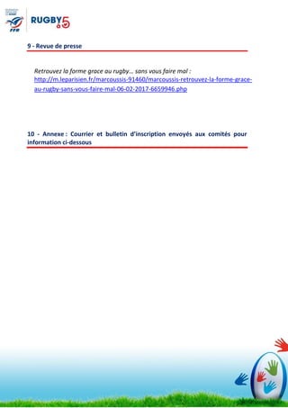 9 - Revue de presse
Retrouvez la forme grace au rugby… sans vous faire mal :
http://m.leparisien.fr/marcoussis-91460/marcoussis-retrouvez-la-forme-grace-
au-rugby-sans-vous-faire-mal-06-02-2017-6659946.php
10 - Annexe : Courrier et bulletin d’inscription envoyés aux comités pour
information ci-dessous
 