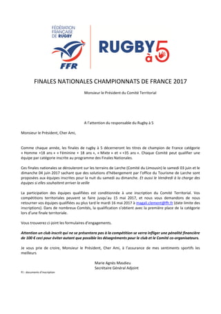 FINALES NATIONALES CHAMPIONNATS DE FRANCE 2017
Monsieur le Président du Comité Territorial
A l’attention du responsable du Rugby à 5
Monsieur le Président, Cher Ami,
Comme chaque année, les finales de rugby à 5 décerneront les titres de champion de France catégorie
« Homme +18 ans » « Féminine + 18 ans », « Mixte » et « +35 ans ». Chaque Comité peut qualifier une
équipe par catégorie inscrite au programme des Finales Nationales.
Ces finales nationales se dérouleront sur les terrains de Larche (Comité du Limousin) le samedi 03 juin et le
dimanche 04 juin 2017 sachant que des solutions d’hébergement par l’office du Tourisme de Larche sont
proposées aux équipes inscrites pour la nuit du samedi au dimanche. Et aussi le Vendredi à la charge des
équipes si elles souhaitent arriver la veille
La participation des équipes qualifiées est conditionnée à une inscription du Comité Territorial. Vos
compétitions territoriales peuvent se faire jusqu’au 15 mai 2017, et nous vous demandons de nous
retourner vos équipes qualifiées au plus tard le mardi 16 mai 2017 à magali.clement@ffr.fr (date limite des
inscriptions). Dans de nombreux Comités, la qualification s’obtient avec la première place de la catégorie
lors d’une finale territoriale.
Vous trouverez ci-joint les formulaires d’engagements.
Attention un club inscrit qui ne se présentera pas à la compétition se verra infliger une pénalité financière
de 100 € ceci pour éviter autant que possible les désagréments pour le club et le Comité co-organisateurs.
Je vous prie de croire, Monsieur le Président, Cher Ami, à l’assurance de mes sentiments sportifs les
meilleurs
Marie Agnès Masdieu
Secrétaire Général Adjoint
PJ : documents d’inscription
 