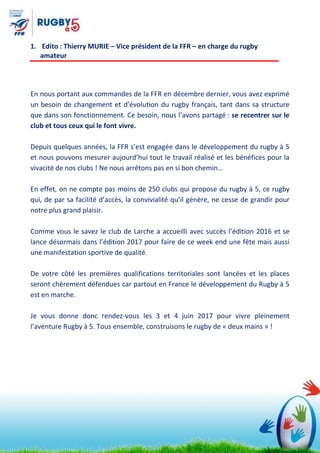 1. Edito : Thierry MURIE – Vice président de la FFR – en charge du rugby
amateur
En nous portant aux commandes de la FFR en décembre dernier, vous avez exprimé
un besoin de changement et d’évolution du rugby français, tant dans sa structure
que dans son fonctionnement. Ce besoin, nous l’avons partagé : se recentrer sur le
club et tous ceux qui le font vivre.
Depuis quelques années, la FFR s’est engagée dans le développement du rugby à 5
et nous pouvons mesurer aujourd’hui tout le travail réalisé et les bénéfices pour la
vivacité de nos clubs ! Ne nous arrêtons pas en si bon chemin…
En effet, on ne compte pas moins de 250 clubs qui propose du rugby à 5, ce rugby
qui, de par sa facilité d’accès, la convivialité qu’il génère, ne cesse de grandir pour
notre plus grand plaisir.
Comme vous le savez le club de Larche a accueilli avec succès l’édition 2016 et se
lance désormais dans l’édition 2017 pour faire de ce week end une fête mais aussi
une manifestation sportive de qualité.
De votre côté les premières qualifications territoriales sont lancées et les places
seront chèrement défendues car partout en France le développement du Rugby à 5
est en marche.
Je vous donne donc rendez-vous les 3 et 4 juin 2017 pour vivre pleinement
l’aventure Rugby à 5. Tous ensemble, construisons le rugby de « deux mains » !
 