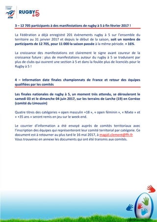 3 – 12 705 participants à des manifestations de rugby à 5 à fin février 2017 !
La Fédération a déjà enregistré 201 évènements rugby à 5 sur l’ensemble du
territoire au 31 janvier 2017 et depuis le début de la saison, soit un nombre de
participants de 12 705, pour 11 000 la saison passée à la même période. + 16%.
La croissance des manifestations est clairement le signe avant coureur de la
croissance future : plus de manifestations autour du rugby à 5 se traduisent par
plus de clubs qui ouvrent une section à 5 et dans la foulée plus de licenciés pour le
Rugby à 5 !
4 – Information date finales championnats de France et retour des équipes
qualifiées par les comités
Les finales nationales de rugby à 5, un moment très attendu, se dérouleront le
samedi 03 et le dimanche 04 juin 2017, sur les terrains de Larche (19) en Corrèze
(comité du Limousin)
Quatre titres des catégories « open masculin +18 », « open féminin », « Mixte » et
« +35 ans » seront remis en jeu sur le week end.
Le courrier d’information a été envoyé auprès de comités territoriaux avec
l’inscription des équipes qui représenteront leur comité territorial par catégorie. Ce
document est à retourner au plus tard le 16 mai 2017, à magali.clement@ffr.fr
Vous trouverez en annexe les documents qui ont été transmis aux comités.
 