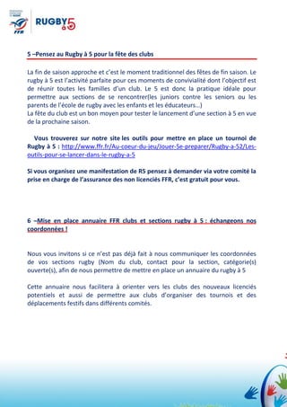 5 –Pensez au Rugby à 5 pour la fête des clubs
La fin de saison approche et c’est le moment traditionnel des fêtes de fin saison. Le
rugby à 5 est l’activité parfaite pour ces moments de convivialité dont l’objectif est
de réunir toutes les familles d’un club. Le 5 est donc la pratique idéale pour
permettre aux sections de se rencontrer(les juniors contre les seniors ou les
parents de l’école de rugby avec les enfants et les éducateurs…)
La fête du club est un bon moyen pour tester le lancement d’une section à 5 en vue
de la prochaine saison.
Vous trouverez sur notre site les outils pour mettre en place un tournoi de
Rugby à 5 : http://www.ffr.fr/Au-coeur-du-jeu/Jouer-Se-preparer/Rugby-a-52/Les-
outils-pour-se-lancer-dans-le-rugby-a-5
Si vous organisez une manifestation de R5 pensez à demander via votre comité la
prise en charge de l’assurance des non licenciés FFR, c’est gratuit pour vous.
6 –Mise en place annuaire FFR clubs et sections rugby à 5 : échangeons nos
coordonnées !
Nous vous invitons si ce n’est pas déjà fait à nous communiquer les coordonnées
de vos sections rugby (Nom du club, contact pour la section, catégorie(s)
ouverte(s), afin de nous permettre de mettre en place un annuaire du rugby à 5
Cette annuaire nous facilitera à orienter vers les clubs des nouveaux licenciés
potentiels et aussi de permettre aux clubs d’organiser des tournois et des
déplacements festifs dans différents comités.
 