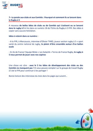 7– La parole aux clubs et aux Comités : Pourquoi et comment ils se lancent dans
le Rugby à 5
A nouveau de belles idées de clubs ou de Comités qui s’activent ou se lancent
dans le rugby à 5 à lire dans ce numéro 18 de l’Echo du Rugby à 5 FFR. Des idées à
copier sans aucune hésitation.
Idées à retenir dans ce numéro :
- A la FFR, à Marcoussis, interview d’Olivier THRO, joueur section rugby à 5 « sport
santé du centre national de rugby, le plaisir d’être ensemble autour d’un ballon
ovale
- En Ile de France l’équipe Mixte « Les Galactik » Terres de France Rugby, le rugby à
5 nous permet de jouer avec nos copines
Une chose est sûre : avec le 5 les idées de développement des clubs ou des
Comités ne manquent pas ! Et vous pouvez compter sur le groupe de travail Rugby
à 5 de la FFR pour continuer à les partager !
Bonne lecture des interviews du mois dans les pages qui suivent…
 