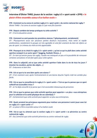 Interview d’Olivier THRO, joueur de la section rugby à 5 « sport santé » (FFR) « le
plaisir d’être ensemble autour d’un ballon ovale »
FFR : Comment as-tu connu la section rugby à 5 « sport santé » du centre national de rugby ?
Olivier THRO : J’ai connu la section rugby à 5 par mon fils Corentin
FFR : Depuis combien de temps pratiques-tu cette activité ?
OT : C’est la deuxième année
FFR : Comment se sont passées tes premières séances ? (physiquement, socialement)
OT : Physiquement assez dur plusieurs petites douleurs musculaires, mais nette et rapide
amélioration, socialement le groupe est très agréable et cela fait vraiment du bien de refaire un
peu de sport. Le créneau du midi est très appréciable.
FFR : Pourquoi as-tu choisi le rugby à 5 « sport santé », qu’est ce qui te plaît dans cette activité
sportive comparé à un autre sport ? (jogging, football, fitness…)
OT : En tant qu’ancien joueur de rugby, l’ovalie me manquait un peu et la possibilité de retrouver
certaines sensations m’ont fait opter pour cette option.
FFR : Dans le subjectif, est-ce que cette activité sportive t’aide dans la vie de tous les jours ?
(monter les escaliers, porter des objets …)
OT : Endurance et bien être
FFR : Est-ce que tu te sens bien après une séance ?
OT : C’est vraiment cool, après l’entrainement et une bonne douche l’après midi me semble plus
facile.
FFR : Est-ce que tu conseillerais le rugby à 5 « sport santé » ? Est-ce que tu penses que ce sport
collectif est accessible à tous ?
OT : Je l’ai déjà conseillé et je pense que c’est accessible à beaucoup de personnes
FFR : Est-ce que tu penses que cette activité sportive peut apporter « un plus » aux entreprises
pour la cohésion et la santé physique de ses salarié(e)s ?
OT : Certainement que cette activité peut apporter un plus aux entrerprises.
FFR : Quels seraient tes principaux arguments pour motiver une personne à venir jouer avec toi
en rugby à 5 « sport santé » ?
OT : Le plaisir d’être ensemble autour d’un ballon ovale
FFR : Est-ce que tu aimerais que la section rugby à 5 « sport santé » se pérennise au centre
national de rugby.
OT : Oui j’aimerais que cette activité pérennise au centre national de rugby
 