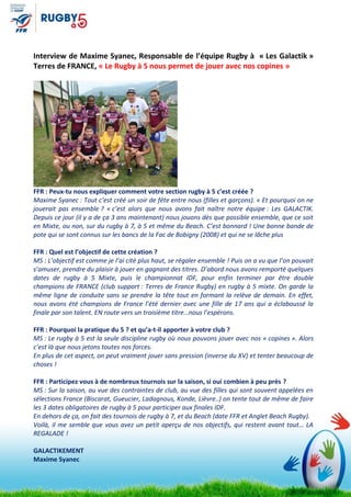 Interview de Maxime Syanec, Responsable de l’équipe Rugby à « Les Galactik »
Terres de FRANCE, « Le Rugby à 5 nous permet de jouer avec nos copines »
FFR : Peux-tu nous expliquer comment votre section rugby à 5 c’est créée ?
Maxime Syanec : Tout c’est créé un soir de fête entre nous (filles et garçons). « Et pourquoi on ne
jouerait pas ensemble ? « c’est alors que nous avons fait naître notre équipe : Les GALACTIK.
Depuis ce jour (il y a de ça 3 ans maintenant) nous jouons dès que possible ensemble, que ce soit
en Mixte, ou non, sur du rugby à 7, à 5 et même du Beach. C’est bonnard ! Une bonne bande de
pote qui se sont connus sur les bancs de la Fac de Bobigny (2008) et qui ne se lâche plus
FFR : Quel est l’objectif de cette création ?
MS : L’objectif est comme je l’ai cité plus haut, se régaler ensemble ! Puis on a vu que l’on pouvait
s’amuser, prendre du plaisir à jouer en gagnant des titres. D’abord nous avons remporté quelques
dates de rugby à 5 Mixte, puis le championnat IDF, pour enfin terminer par être double
champions de FRANCE (club support : Terres de France Rugby) en rugby à 5 mixte. On garde la
même ligne de conduite sans se prendre la tête tout en formant la relève de demain. En effet,
nous avons été champions de France l’été dernier avec une fille de 17 ans qui a éclaboussé la
finale par son talent. EN route vers un troisième titre…nous l’espérons.
FFR : Pourquoi la pratique du 5 ? et qu’a-t-il apporter à votre club ?
MS : Le rugby à 5 est la seule discipline rugby où nous pouvons jouer avec nos « copines ». Alors
c’est là que nous jetons toutes nos forces.
En plus de cet aspect, on peut vraiment jouer sans pression (inverse du XV) et tenter beaucoup de
choses !
FFR : Participez vous à de nombreux tournois sur la saison, si oui combien à peu près ?
MS : Sur la saison, au vue des contraintes de club, au vue des filles qui sont souvent appelées en
sélections France (Biscarat, Gueucier, Ladagnous, Konde, Lièvre..) on tente tout de même de faire
les 3 dates obligatoires de rugby à 5 pour participer aux finales IDF.
En dehors de ça, on fait des tournois de rugby à 7, et du Beach (date FFR et Anglet Beach Rugby).
Voilà, il me semble que vous avez un petit aperçu de nos objectifs, qui restent avant tout… LA
REGALADE !
GALACTIKEMENT
Maxime Syanec
 