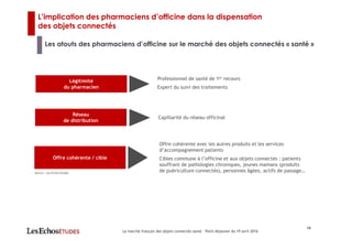 L’implication des pharmaciens d’officine dans la dispensation
des objets connectés
Les atouts des pharmaciens d’officine sur le marché des objets connectés « santé »
16
Le marché français des objets connectés santé – Petit-déjeuner du 19 avril 2016
Légitimité
du pharmacien
Professionnel de santé de 1er recours
Expert du suivi des traitements
Offre cohérente / cible
Offre cohérente avec les autres produits et les services
d’accompagnement patients
Cibles commune à l’officine et aux objets connectés : patients
souffrant de pathologies chroniques, jeunes mamans (produits
de puériculture connectés), personnes âgées, actifs de passage…Source : Les Echos Etudes
Réseau
de distribution
Capillarité du réseau officinal
 