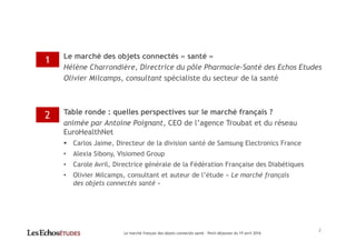 Le marché des objets connectés « santé »
Hélène Charrondière, Directrice du pôle Pharmacie-Santé des Echos Etudes
Olivier Milcamps, consultant spécialiste du secteur de la santé
Table ronde : quelles perspectives sur le marché français ?
animée par Antoine Poignant, CEO de l’agence Troubat et du réseau
EuroHealthNet
Carlos Jaime, Directeur de la division santé de Samsung Electronics France
• Alexia Sibony, Visiomed Group
• Carole Avril, Directrice générale de la Fédération Française des Diabétiques
• Olivier Milcamps, consultant et auteur de l’étude « Le marché français
des objets connectés santé »
1
2
Le marché français des objets connectés santé – Petit-déjeuner du 19 avril 2016
2
 