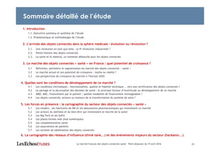 23
1. Introduction
1.1. Executive summary et synthèse de l’étude
1.2. Problématique et méthodologie de l’étude
2. L’arrivée des objets connectés dans la sphère médicale : évolution ou révolution ?
2.1. Une révolution en tant que telle : la 4e révolution industrielle ?
2.2. Petite histoire des objets connectés
2.3. La santé et le médical, un immense débouché pour les objets connectés
3. Le marché des objets connectés « santé » en France : quel potentiel de croissance ?
3.1 Définition, périmètre et segmentation du marché des objets connectés « santé »
3.2 Le marché actuel et son potentiel de croissance : mythe ou réalité ?
3.3 Les perspectives de croissance du marché à l’horizon 2020
4. Quelles sont les conditions de développement de ce marché ?
4.1 Les conditions intrinsèques : fonctionnalités, qualité et fiabilité technique... vers une certification des objets connectés ?
4.2 Le partage et la sécurisation des données de santé : le principal facteur d’incertitude au développement de ce marché
4.3 AMO, AMC, financement par le patient ; quelles modalités de financement envisageables ?
4.4 Les objets connectés, acteurs ou moteurs de la transformation du système de soins ?
5. Les forces en présence : la cartographie du secteur des objets connectés « santé »
5.1 Les insiders : les fabricants de DM et les laboratoires pharmaceutiques qui investissent ce marché
5.2 Les acteurs du wellness et du bien-être qui investissent le marché de la santé
5.3 Les Big Tech et les GAFA
5.4 Les plates-formes web (hub numériques)
5.5 Les complémentaires santé
5.6 Les associations de patients
5.7 Les sociétés de labellisation des objets connectés
6. La cartographie des réseaux d’influence (think tank...) et des événements majeurs du secteur (hackaton...)
Le marché français des objets connectés santé – Petit-déjeuner du 19 avril 2016
Sommaire détaillé de l’étude
 