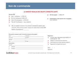 LE MARCHÉ FRANÇAIS DES OBJETS CONNECTÉS SANTÉ
Version PDF
Pour 1 utilisateur : 3 150 € HT
De 2 à 5 utilisateurs 4 095 € HT
De 6 à 10 utilisateurs : 4 725 € HT
Plus de 10 utilisateurs : nous contacter
OUI, je souhaite recevoir un ou plusieurs exemplaires papiers pour
315 € HT ( TVA à 5,5 %) l’unité, en plus de l’achat d’une version PDF
Nombre d’exemplaires :_________
Personne à contacter pour l’envoi des licences et/ou papier :
Nom : __________________________Prénom :__________________________
Fonction : ______________________Société :___________________________
Adresse : _________________________________________________________
Tél. : __________________________E-mail :___________________________
Facturation
Société :_________________________________________________________
Adresse : ___________________________________________________
Contact : ___________________________________________________
Version papier : 2 950 € HT
Présentation orale auprès de vos équipes :
nous contacter
24
Bon de commande
Règlement :
Virement (RIB 31489/00010/00219548733/47
Crédit agricole - CIB)
Chèque à l’ordre des Echos Solutions
Carte bancaire sur www.lesechos-etudes.fr
Règlement à réception de facture
Date : / /
Signature :
Le marché français des objets connectés santé – Petit-déjeuner du 19 avril 2016
 