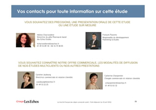 Vos contacts pour toute information sur cette étude
25Le marché français des objets connectés santé – Petit-déjeuner du 19 avril 2016
VOUS SOUHAITEZ DES PRECISIONS, UNE PRESENTATION ORALE DE CETTE ETUDE
OU UNE ÉTUDE SUR MESURE
VOUS SOUHAITEZ CONNAÎTRE NOTRE OFFRE COMMERCIALE, LES MODALITÉS DE DIFFUSION
DE NOS ÉTUDES MULTICLIENTS OU NOS AUTRES PRESTATIONS
Caroline Jaubourg
Directrice commerciale et relation clientèle
Catherine Charpentier
Chargée commerciale et relation clientèle
cjaubourg@lesechos.fr
01 49 53 22 25
ccharpentier@lesechos.fr
01 49 53 63 32
Hélène Charrondière
Directrice du pôle Pharmacie-Santé
des Echos Etudes
hcharrondiere@lesechos.fr
01 49 53 89 18 / 06 16 19 48 05
François Flausino
Responsable du développement
Publishing & Etudes
 