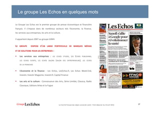 Le groupe Les Echos en quelques mots
Le Groupe Les Echos est le premier groupe de presse économique et financière
français. Il s’impose dans de nombreux secteurs tels l’économie, la finance,
les services aux entreprises, les arts et la culture.
Il appartient depuis 2007 au groupe LVMH.
LE GROUPE DISPOSE D’UN LARGE PORTEFEUILLE DE MARQUES MÉDIAS
ET DE SOLUTIONS POUR LES ENTREPRISES :
Les services aux entreprises : LES ECHOS ETUDES, LES ECHOS PUBLISHING,
LES ECHOS EVENTS, LES ECHOS SALONS (SALON DES ENTREPRENEURS), LES ECHOS
DE LA FRANCHISE
L’économie et la finance : Les Echos, LesEchos.fr, Les Echos Week-End,
Investir, Investir Magazine, Investir.fr, Capital Finance
Les arts et la culture : Connaissance des Arts, Série Limitée, Classica, Radio
Classique, Editions Arlea et la Fugue
27Le marché français des objets connectés santé – Petit-déjeuner du 19 avril 2016
 