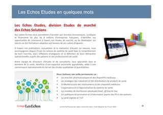 Les Echos Etudes, division Etudes de marché
des Echos Solutions
Nos plates-formes vous permettent d'accéder aux données économiques, juridiques
et financières de plus de 8 millions d'entreprises françaises, d'identifier vos
opportunités de croissance à travers nos études de marché, ou de développer vos
talents via des formations adaptées aux besoins de vos cadres dirigeants.
A travers nos publications mutualisées et la réalisation d’études sur mesure, nous
accompagnons depuis 25 ans les acteurs du système de santé dans la compréhension
de leurs marchés, leurs réflexions stratégiques et la définition de leurs démarches
opérationnelles auprès des patients et des professionnels de santé.
Notre équipe de directeurs d’études et de consultants, tous spécialisés dans le
domaine de la santé, bénéficie d’une expertise sectorielle approfondie, alliée à une
connaissance opérationnelle du terrain des études qualitatives et quantitatives.
28
Les Echos Etudes en quelques mots
Nous réalisons une veille permanente sur :
Les marchés pharmaceutiques et des dispositifs médicaux
Les stratégies des industriels et des distributeurs de produits de santé
Le Market access des médicaments et des dispositifs médicaux
L’organisation et la régionalisation du système de santé
Les modèles de distribution wholesale/retail, off line/on line
Les politiques de promotion et d’information auprès des PS et des patients
La santé digitale et l’IoT
Le marché français des objets connectés santé – Petit-déjeuner du 19 avril 2016
 