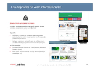 30
NEWSLETTERS INTERNES ET EXTERNES
EDITION ET DIFFUSION PERIODIQUES D’ACTUALITÉS REDIGÉES PAR NOS
EXPERTS EN CONCERTATION AVEC LE CLIENT (AD’HOC)
Objectifs :
Maintenir la visibilité de la marque auprès des cibles,
contextualiser et mettre en perspective les offres avec des
problématiques marché
Partager une culture sectorielle avec les collaborateurs,
sensibiliser les équipes à l’environnement de l’entreprise
Services associés :
Accès aux bases du Groupe Les Echos (lecteurs, décideurs,
contacts presse)
Plate-forme personnalisée de routage et suivi statistique
(ouvertures, clic)
Les dispositifs de veille informationnelle
Le marché français des objets connectés santé – Petit-déjeuner du 19 avril 2016
 