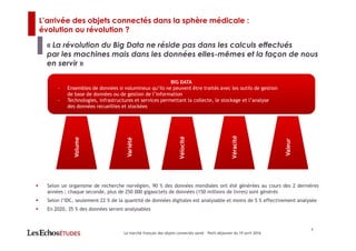 7
« La révolution du Big Data ne réside pas dans les calculs effectués
par les machines mais dans les données elles-mêmes et la façon de nous
en servir »
BIG DATA
- Ensembles de données si volumineux qu’ils ne peuvent être traités avec les outils de gestion
de base de données ou de gestion de l’information
- Technologies, infrastructures et services permettant la collecte, le stockage et l’analyse
des données recueillies et stockées
Volume
Variété
Véracité
Valeur
Vélocité
Selon un organisme de recherche norvégien, 90 % des données mondiales ont été générées au cours des 2 dernières
années ; chaque seconde, plus de 250 000 gigaoctets de données (150 millions de livres) sont générés
Selon l’IDC, seulement 22 % de la quantité de données digitales est analysable et moins de 5 % effectivement analysée
En 2020, 35 % des données seront analysables
L’arrivée des objets connectés dans la sphère médicale :
évolution ou révolution ?
Le marché français des objets connectés santé – Petit-déjeuner du 19 avril 2016
 