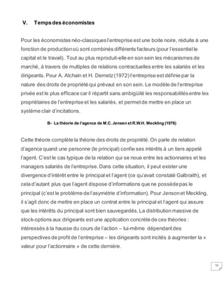 10
V. Tempsdes économistes
Pour les économistes néo-classiquesl’entreprise est une boite noire, réduite à une
fonction de productionoù sont combinés différents facteurs (pour l’essentielle
capital et le travail). Tout au plus reproduit-elle en son sein les mécanismes de
marché, à travers de multiples de relations contractuelles entre les salariés et les
dirigeants. Pour A. Alchain et H. Demetz(1972) l’entreprise est définie par la
nature des droits de propriété qui prévaut en son sein. Le modèle de l’entreprise
privée est le plus efficace car il répartit sans ambigüité les responsabilitésentre les
propriétaires de l’entreprise et les salariés, et permetde mettre en place un
système clair d’incitations.
B- La théorie de l’agence de M.C. Jensen et R.W.H. Meckling (1976)
Cette théorie complète la théorie des droits de propriété.On parle de relation
d’agence quand une personne (le principal) confie ses intérêts à un tiers appelé
l’agent. C’est le cas typique de la relation qui se noue entre les actionnaires et les
managers salariés de l’entreprise.Dans cette situation, il peut exister une
divergence d’intérêt entre le principal et l’agent (ce qu’avait constaté Galbraith), et
cela d’autant plus que l’agent dispose d’informations que ne possèdepas le
principal (c’est le problème de l’asymétrie d’information). Pour Jensonet Meckling,
il s’agit donc de mettre en place un contrat entre le principal et l’agent qui assure
que les intérêts du principal sont bien sauvegardés.La distribution massive de
stock-options aux dirigeants est une application concrète de ces théories :
intéressés à la hausse du cours de l’action – lui-même dépendantdes
perspectives de profit de l’entreprise – les dirigeants sont incités à augmenter la «
valeur pour l’actionnaire » de cette dernière.
 