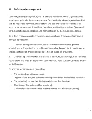 3
II. Definition du management
Le management (ou la gestion) est l'ensemble des techniques d'organisationde
ressources quisont mises en œuvre pour l'administration d'une organisation, dont
l'art de diriger des hommes,afin d'obtenir une performance satisfaisante.Ces
ressources peuventêtre financières,humaines, matérielles ou autres. On entend
par organisation une entreprise, une administration ou même une association.
Il y a deux horizons dans la conduite des organisations: l’horizon opérationnel et
l’horizon stratégique:
1. L’horizon stratégique est au niveau de la Direction qui fixe les grandes
orientations de l’organisation, la politique d’ensemble,la conduite à long terme, le
choix des stratégies,mène les études et met en place les prévisions.
2. L’horizon opérationnel fait référence à la conduite, au jour le jour, des affaires
courantes et à la mise en application, dans le détail, de la politique générale dictée
par la Direction.
En somme,le management consiste à :
- Prévoir (les buts et les moyens).
- Organiser (les moyens et les méthodes permettant d’atteindre les objectifs).
- Commander (prendre des décisions et donner des directives).
- Coordonner (les actions et les fonctions).
- Contrôler (les actions menées et comparerles résultats aux objectifs).
 
