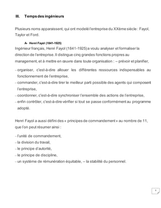 4
III. Tempsdes ingénieurs
Plusieurs noms apparaissent, qui ont modelé l’entreprise du XXème siècle : Fayol,
Taylor et Ford.
A- Henri Fayol (1841-1925)
Ingénieur français, Henri Fayol (1841-1925)a voulu analyser et formaliser la
direction de l’entreprise.Il distingue cinq grandes fonctions propres au
management, et à mettre en œuvre dans toute organisation : – prévoir et planifier,
– organiser, c'est-à-dire allouer les différentes ressources indispensables au
fonctionnement de l’entreprise,
– commander, c'est-à-dire tirer le meilleur parti possible des agents qui composent
l’entreprise,
– coordonner, c'est-à-dire synchroniser l’ensemble des actions de l’entreprise,
– enfin contrôler, c'est-à-dire vérifier si tout se passe conformément au programme
adopté.
Henri Fayol a aussi défini des « principes de commandement» au nombre de 11,
que l’on peut résumer ainsi :
– l’unité de commandement,
– la division du travail,
– le principe d’autorité,
– le principe de discipline,
– un système de rémunération équitable, – la stabilité du personnel.
 