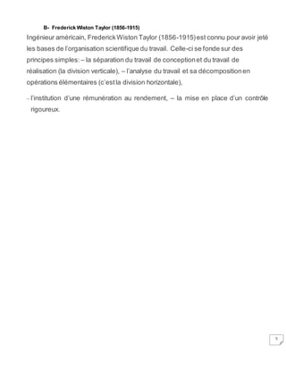 5
B- Frederick Wiston Taylor (1856-1915)
Ingénieur américain, FrederickWiston Taylor (1856-1915)est connu pour avoir jeté
les bases de l’organisation scientifique du travail. Celle-ci se fonde sur des
principes simples: – la séparation du travail de conceptionet du travail de
réalisation (la division verticale), – l’analyse du travail et sa décompositionen
opérations élémentaires (c’estla division horizontale),
– l’institution d’une rémunération au rendement, – la mise en place d’un contrôle
rigoureux.
 
