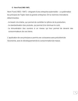6
C- Henri Ford (1863–1947)
Henri Ford (1863–1947)– dirigeant d’une entreprise automobile – a systématisé
les principes de Taylor dans la grande entreprise.On lui doit trois innovations
déterminantes:
– le travail à la chaîne, qui permet de contrôler le rythme de la production,
– la standardisation des produits, qui permet d’en diminuer le coût,
– la rémunération des ouvriers à un niveau qui leur permet de devenir des
consommateurs de ces biens.
L’application de ces principes a permis une croissance sans précédentde
l’économie, avec le développementde la consommationde masse.
 