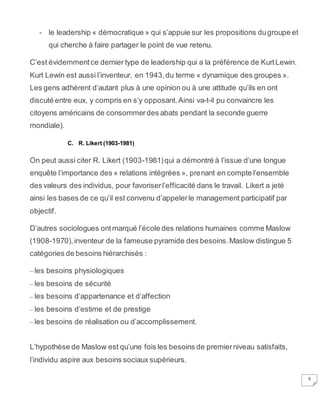 8
- le leadership « démocratique » qui s’appuie sur les propositions dugroupe et
qui cherche à faire partager le point de vue retenu.
C’est évidemmentce dernier type de leadership qui a la préférence de KurtLewin.
Kurt Lewin est aussi l’inventeur, en 1943,du terme « dynamique des groupes ».
Les gens adhèrent d’autant plus à une opinion ou à une attitude qu’ils en ont
discuté entre eux, y compris en s’y opposant.Ainsi va-t-il pu convaincre les
citoyens américains de consommerdes abats pendant la seconde guerre
mondiale).
C. R. Likert (1903-1981)
On peut aussi citer R. Likert (1903-1981)qui a démontré à l’issue d’une longue
enquête l’importance des « relations intégrées », prenant en compte l’ensemble
des valeurs des individus, pour favoriserl’efficacité dans le travail. Likert a jeté
ainsi les bases de ce qu’il est convenu d’appelerle management participatif par
objectif.
D’autres sociologues ontmarqué l’école des relations humaines comme Maslow
(1908-1970),inventeur de la fameuse pyramide des besoins.Maslow distingue 5
catégories de besoins hiérarchisés :
– les besoins physiologiques
– les besoins de sécurité
– les besoins d’appartenance et d’affection
– les besoins d’estime et de prestige
– les besoins de réalisation ou d’accomplissement.
L’hypothèse de Maslow est qu’une fois les besoins de premierniveau satisfaits,
l’individu aspire aux besoins sociaux supérieurs.
 