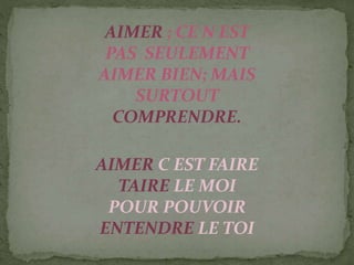 AIMER ; CE N EST
PAS SEULEMENT
AIMER BIEN; MAIS
SURTOUT
COMPRENDRE.
AIMER C EST FAIRE
TAIRE LE MOI
POUR POUVOIR
ENTENDRE LE TOI
 
