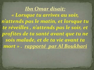 Ibn Omar disait:
« Lorsque tu arrives au soir,
n’attends pas le matin, et lorsque tu
te réveilles , n’attends pas le soir, et
profites de ta santé avant que tu ne
sois malade, et de ta vie avant ta
mort » . rapporté par Al Boukhari
 