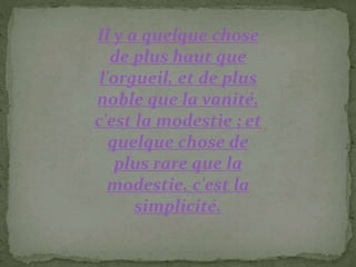 Il y a quelque chose
de plus haut que
l'orgueil, et de plus
noble que la vanité,
c'est la modestie ; et
quelque chose de
plus rare que la
modestie, c'est la
simplicité.
 