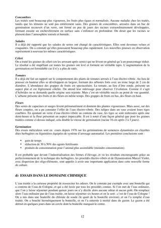 12
Concombres
Les traités sont beaucoup plus vigoureux, les fruits plus égaux et normalisés. Aucune maladie chez les traités,
tandis que les témoins ne sont pas entièrement sains. Des graines de concombres, arrosées dans un bac de
germination recouvert d’un verre, ont formé en peu de jours des racines extraordinairement développées,
formant ensuite un enchevêtrement en surface sans s’enfoncer en profondeur. On dirait que les racines se
plaisent dans l’atmosphère ionisée et humide.
Salades
Il a déjà été rapporté que les salades de serres ont changé de caractéristiques. Elles sont devenues velues et
craquantes. On a constaté qu’elles poussaient beaucoup plus rapidement. Les nouvelles pousses en observation
représentent à nouveau les mêmes caractéristiques.
Céleri
On a traité les graines de céleri (en les arrosant après semis) qui ne lèvent en général qu’à un pourcentage réduit.
Le résultat a été stupéfiant car toutes les graines ont levé et forment un véritable tapis. L’augmentation de la
germination est formidable car il n’y a plus de ratés.
Tomates
Il a déjà été fait un rapport sur le comportement des plants de tomates arrosés à l’eau électro-vibrée. Au lieu de
pousser en hauteur elles se développent en largeur, formant des arbustes forts avec un tronc large de 2 cm de
diamètre. L’abondance des grappes de fruits est spectaculaire. La tomate, au lieu d’être ronde, présente un
aspect plat et est légèrement côtelée. On attend leur mûrissage pour observer l’évolution. Comme il s’agit
d’hybrides on se demande quelle origine sera rejointe. Mais c’est un véritable succès au point de vue quantité.
L’arbuste présente des fruits et des fleurs en même temps. Des grappes de fruits en bas, des fleurs en haut.
Fleurs
Des semis de capucines et sauges lèvent prématurément et donnent des plantes vigoureuses. Mais aussi, sur des
fleurs coupées, on a pu constater l’effet de l’eau électro-vibrée. Des tulipes dans un vase avaient leurs tiges
courbées. En ajoutant un verre d’eau électro-vibrée au contenu du vase, les tiges se sont redressées après une
demi-heure et la fleur présentait un aspect impeccable. Il est à noter d’une façon général que pour les graines
traitées comme ci-dessus indiqué, cela double la vitesse de germination (racine 16 cm après 2 à 3 jours).
Germination
Des essais méticuleux sont en cours depuis 1976 sur les germinations de semences dynamisées en clayettes
dites herbagères ou légumières équipées de système d’arrosage automatisé. Les premières conclusions sont :
• gain de temps
• réduction de 30 à 50% des agents fertilisants
• produits de consommation pour l’animal plus assimilable (moindre consommation).
Il est probable que devant l’industrialisation des fermes d’élevage, et vu les résultats encourageants grâce au
perfectionnement de la technique des herbagères, les procédés électro-vibrés et de Dynamisation Marcel Violet,
avec dispersion des oligo-éléments, sont appelés à avoir une importante application dans cette nouvelle forme
de culture.
d) ESSAIS DANS LE DOMAINE CHIMIQUE
L’eau traitée a la curieuse propriété de ressusciter les odeurs. On le constate par exemple avec une bouteille qui
a contenu de l’eau de Cologne, et qui a été lavée par tous les procédés connus. Si l’on met de l’eau ordinaire,
que l’on y laisse séjourner pendant quinze jours on n’y décèle alors aucune odeur et aucun goût. On remplace
alors l’eau ordinaire par de l’eau traitée, on laisse séjourner six heures et on la sent ; c’est de l’eau de Cologne !
On a mis dans une bouteille du chlorate de soude (le quart de la bouteille environ), et on l’a remplie d’eau
traitée. On a bouché hermétiquement la bouteille, et on l’a enterrée à moitié dans du gazon. Le gazon a été
détruit en quelques jours dans un cercle dont la bouteille marquait le centre.
 