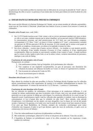 13
La présence de l’eau traitée accélère les réactions dans la fabrication du savon par le procédé dit “froid”, dans le
décalaminage des tôles et aciers. La présence d’eau traitée dans les bains peut réduire de moitié la durée de cette
opération.
e) ESSAIS DANS LE DOMAINE PHYSICO-CHIMIQUE
Des essais ont été effectués à la Section Technique de l’Armée, sur un certain nombre de véhicules automobiles,
ayant reçu de l’eau traitée à l’électrode plomb dans leur batterie d’accus, et munis d’un ioniseur à l’entrée du
carburateur.
Première série d’essais (mars août 1946) :
• Sur 11 CV Citroën traction-avant. Cette voiture a été en service permanent pendant trois mois et demi,
en ville et sur route, conduite toujours par le même chauffeur, sur un parcours total de 9 000 kilomètres.
la consommation moyenne, qui était primitivement de 11,5 litres aux cent kilomètres compteur,
correspondant à 12,7 litres “vrais”, est passé à 8 litres compteur et 9 “vrais”, consommation constatée
sur parcours de 220 km parcouru à 80 km de moyenne. Il a été constaté que le moteur avait gagné en
régularité, en souplesse, en puissance, en silence et en aptitude à monter les côtes.
• Sur divers véhicules – essayés dans d’autres services officiels – les résultats se sont montrés positifs,
avec la réalisation d’une notable économie d’essence et d’une souplesse et d’une régularisation
exceptionnelles. Mais ces résultats se sont montrés variables d’une voiture à l’autre : d’autant meilleurs
que la voiture est plus rapide et plus forte, et sur la même voiture, variation intermittente de puissance,
analogue à une sorte de fading.
Conclusions de cette première série d’essais
Pratiquement, on constate :
1. Une amélioration certaine, bien qu’irrégulière, de la performance des véhicules.
2. Une souplesse et une régularité exceptionnelles; un gain de puissance; une diminution des
vibrations du moteur; une influence favorable sur l’usure, le silence et l’agrément de la conduite.
3. Une économie de carburant de l’ordre de 20%.
4. Aucun inconvénient pour le véhicule.
Deuxième série d’essais (avril à oct. 1947)
Pour obtenir les résultats les plus nets possibles, le Service Technique décida d’équiper tous les véhicules
utilisés journellement dans cette organisation, de manière à en contrôler méthodiquement la marche. Ces
véhicules comprenaient : 8 voitures de tourisme de 11 à 22 chevaux, 1 camion et 1 camionnette.
Conclusions de cette deuxième série d’essais.
Sur ces véhicules de modèles, de carburateurs, d’état mécanique et de conducteurs différents, il a été
constaté les mêmes améliorations que dans la première série d’essais, mais avec une grande régularité, en
particulier en ce qui concerne le fading qui avait disparu. La conclusion officielle de ces essais est que “le
dispositif essayé, à performances égales, rend les véhicules plus agréables à conduire, tout en diminuant la
consommation, et ceci d’autant plus que la cylindrée est plus forte”. Bien entendu, cette période
d’expériences s’est échelonnée sur des années, au cours desquelles j’eus la chance de voir de très grands
savants s’intéresser à la question, et m’aider avec tout le poids de leur science et de leurs moyens d’action.
C’est ainsi que René Barthélémy, de l’Institut, entreprit des recherches systématiques pour tenter
d’identifier mes longueurs d’ondes et qu’il put déclarer, après des mois de recherches, et après avoir eu
connaissance des travaux de Sabatier :
1. Vous êtes indiscutablement en présence de phénomènes oscillatoires.
2. Mes recherches systématiques, allant de 0 à 124 ne m’ont permis de les détecter. Vous êtes au-delà…
3. L’hypothèse de Sabatier est probablement exacte et les effets constatés sur les organismes vivants
tendent à le confirmer.
 