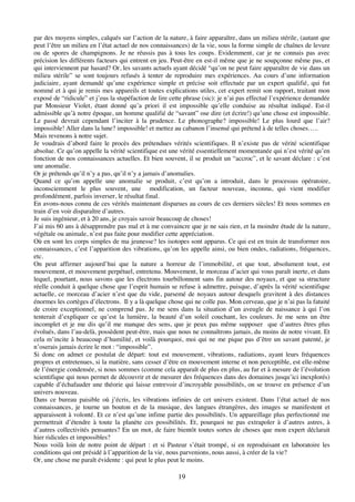 19
par des moyens simples, calqués sur l’action de la nature, à faire apparaître, dans un milieu stérile, (autant que
peut l’être un milieu en l’état actuel de nos connaissances) de la vie, sous la forme simple de chaînes de levure
ou de spores de champignons. Je ne réussis pas à tous les coups. Evidemment, car je ne connais pas avec
précision les différents facteurs qui entrent en jeu. Peut-être en est-il même que je ne soupçonne même pas, et
qui interviennent par hasard? Or, les savants actuels ayant décidé “qu’on ne peut faire apparaître de vie dans un
milieu stérile” se sont toujours refusés à tenter de reproduire mes expériences. Au cours d’une information
judiciaire, ayant demandé qu’une expérience simple et précise soit effectuée par un expert qualifié, qui fut
nommé et à qui je remis mes appareils et toutes explications utiles, cet expert remit son rapport, traitant mon
exposé de “ridicule” et j’eus la stupéfaction de lire cette phrase (sic): je n’ai pas effectué l’expérience demandée
par Monsieur Violet, étant donné qu’a priori il est impossible qu’elle conduise au résultat indiqué. Est-il
admissible qu’à notre époque, un homme qualifié de “savant” ose dire (et écrire!) qu’une chose est impossible.
Le passé devrait cependant l’inciter à la prudence. Le phonographe? impossible! Le plus lourd que l’air?
impossible! Aller dans la lune? impossible! et mettez au cabanon l’insensé qui prétend à de telles choses…..
Mais revenons à notre sujet.
Je voudrais d’abord faire le procès des prétendues vérités scientifiques. Il n’existe pas de vérité scientifique
absolue. Ce qu’on appelle la vérité scientifique est une vérité essentiellement momentanée qui n’est vérité qu’en
fonction de nos connaissances actuelles. Et bien souvent, il se produit un “accroc”, et le savant déclare : c’est
une anomalie.
Or je prétends qu’il n’y a pas, qu’il n’y a jamais d’anomalies.
Quand ce qu’on appelle une anomalie se produit, c’est qu’on a introduit, dans le processus opératoire,
inconsciemment le plus souvent, une modification, un facteur nouveau, inconnu, qui vient modifier
profondément, parfois inverser, le résultat final.
En avons-nous connu de ces vérités maintenant disparues au cours de ces derniers siècles! Et nous sommes en
train d’en voir disparaître d’autres.
Je suis ingénieur, et à 20 ans, je croyais savoir beaucoup de choses!
J’ai mis 60 ans à désapprendre pas mal et à me convaincre que je ne sais rien, et la moindre étude de la nature,
végétale ou animale, n’est pas faite pour modifier cette appréciation.
Où en sont les corps simples de ma jeunesse? les isotopes sont apparus. Ce qui est en train de transformer nos
connaissances, c’est l’apparition des vibrations, qu’on les appelle ainsi, ou bien ondes, radiations, fréquences,
etc.
On peut affirmer aujourd’hui que la nature a horreur de l’immobilité, et que tout, absolument tout, est
mouvement, et mouvement perpétuel, entretenu. Mouvement, le morceau d’acier qui vous paraît inerte, et dans
lequel, pourtant, nous savons que les électrons tourbillonnent sans fin autour des noyaux, et que sa structure
réelle conduit à quelque chose que l’esprit humain se refuse à admettre, puisque, d’après la vérité scientifique
actuelle, ce morceau d’acier n’est que du vide, parsemé de noyaux autour desquels gravitent à des distances
énormes les cortèges d’électrons. Il y a là quelque chose qui ne colle pas. Mon cerveau, que je n’ai pas la fatuité
de croire exceptionnel, ne comprend pas. Je me sens dans la situation d’un aveugle de naissance à qui l’on
tenterait d’expliquer ce qu’est la lumière, la beauté d’un soleil couchant, les couleurs. Je me sens un être
incomplet et je me dis qu’il me manque des sens, que je peux pas même supposer que d’autres êtres plus
évolués, dans l’au-delà, possèdent peut-être, mais que nous ne connaîtrons jamais, du moins de notre vivant. Et
cela m’incite à beaucoup d’humilité, et voilà pourquoi, moi qui ne me pique pas d’être un savant patenté, je
n’oserais jamais écrire le mot : “impossible”.
Si donc on admet ce postulat de départ: tout est mouvement, vibrations, radiations, ayant leurs fréquences
propres et entretenues, si la matière, sans cesser d’être en mouvement interne et non perceptible, est elle-même
de l’énergie condensée, si nous sommes (comme cela apparaît de plus en plus, au fur et à mesure de l’évolution
scientifique qui nous permet de découvrir et de mesurer des fréquences dans des domaines jusqu’ici inexplorés)
capable d’échafauder une théorie qui laisse entrevoir d’incroyable possibilités, on se trouve en présence d’un
univers nouveau.
Dans ce bureau paisible où j’écris, les vibrations infinies de cet univers existent. Dans l’état actuel de nos
connaissances, je tourne un bouton et de la musique, des langues étrangères, des images se manifestent et
apparaissent à volonté. Et ce n’est qu’une infime partie des possibilités. Un appareillage plus perfectionné me
permettrait d’étendre à toute la planète ces possibilités. Et, pourquoi ne pas extrapoler à d’autres astres, à
d’autres collectivités pensantes? En un mot, de faire bientôt toutes sortes de choses que mon expert déclarait
hier ridicules et impossibles?
Nous voilà loin de notre point de départ : et si Pasteur s’était trompé, si en reproduisant en laboratoire les
conditions qui ont présidé à l’apparition de la vie, nous parvenions, nous aussi, à créer de la vie?
Or, une chose me paraît évidente : qui peut le plus peut le moins.
 