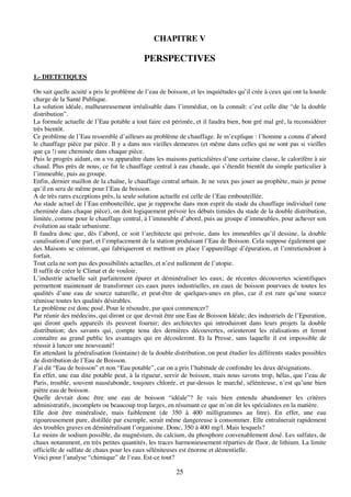 25
CHAPITRE V
PERSPECTIVES
1.- DIETETIQUES
On sait quelle acuité a pris le problème de l’eau de boisson, et les inquiétudes qu’il crée à ceux qui ont la lourde
charge de la Santé Publique.
La solution idéale, malheureusement irréalisable dans l’immédiat, on la connaît: c’est celle dite “de la double
distribution”.
La formule actuelle de l’Eau potable a tout faire est périmée, et il faudra bien, bon gré mal gré, la reconsidérer
très bientôt.
Ce problème de l’Eau ressemble d’ailleurs au problème de chauffage. Je m’explique : l’homme a connu d’abord
le chauffage pièce par pièce. Il y a dans nos vieilles demeures (et même dans celles qui ne sont pas si vieilles
que ça !) une cheminée dans chaque pièce.
Puis le progrès aidant, on a vu apparaître dans les maisons particulières d’une certaine classe, le calorifère à air
chaud. Plus près de nous, ce fut le chauffage central à eau chaude, qui s’étendit bientôt du simple particulier à
l’immeuble, puis au groupe.
Enfin, dernier maillon de la chaîne, le chauffage central urbain. Je ne veux pas jouer au prophète, mais je pense
qu’il en sera de même pour l’Eau de boisson.
A de très rares exceptions près, la seule solution actuelle est celle de l’Eau embouteillée.
Au stade actuel de l’Eau embouteillée, que je rapproche dans mon esprit du stade du chauffage individuel (une
cheminée dans chaque pièce), on doit logiquement prévoir les débuts timides du stade de la double distribution,
limitée, comme pour le chauffage central, à l’immeuble d’abord, puis au groupe d’immeubles, pour achever son
évolution au stade urbanisme.
Il faudra donc que, dès l’abord, ce soit l’architecte qui prévoie, dans les immeubles qu’il dessine, la double
canalisation d’une part, et l’emplacement de la station produisant l’Eau de Boisson. Cela suppose également que
des Maisons se créeront, qui fabriqueront et mettront en place l’appareillage d’épuration, et l’entretiendront à
forfait.
Tout cela ne sort pas des possibilités actuelles, et n’est nullement de l’utopie.
Il suffit de créer le Climat et de vouloir.
L’industrie actuelle sait parfaitement épurer et déminéraliser les eaux; de récentes découvertes scientifiques
permettent maintenant de transformer ces eaux pures industrielles, en eaux de boisson pourvues de toutes les
qualités d’une eau de source naturelle, et peut-être de quelques-unes en plus, car il est rare qu’une source
réunisse toutes les qualités désirables.
Le problème est donc posé. Pour le résoudre, par quoi commencer?
Par réunir des médecins, qui diront ce que devrait être une Eau de Boisson Idéale; des industriels de l’Epuration,
qui diront quels appareils ils peuvent fournir; des architectes qui introduiront dans leurs projets la double
distribution; des savants qui, compte tenu des dernières découvertes, orienteront les réalisations et feront
connaître au grand public les avantages qui en découleront. Et la Presse, sans laquelle il est impossible de
réussir à lancer une nouveauté!
En attendant la généralisation (lointaine) de la double distribution, on peut étudier les différents stades possibles
de distribution de l’Eau de Boisson.
J’ai dit “Eau de boisson” et non “Eau potable”, car on a pris l’habitude de confondre les deux désignations.
En effet, une eau dite potable peut, à la rigueur, servir de boisson, mais nous savons trop, hélas, que l’eau de
Paris, trouble, souvent nauséabonde, toujours chlorée, et par-dessus le marché, séléniteuse, n’est qu’une bien
piètre eau de boisson.
Quelle devrait donc être une eau de boisson “idéale”? Je vais bien entendu abandonner les critères
administratifs, incomplets ou beaucoup trop larges, en résumant ce que m’on dit les spécialistes en la matière.
Elle doit être minéralisée, mais faiblement (de 350 à 400 milligrammes au litre). En effet, une eau
rigoureusement pure, distillée par exemple, serait même dangereuse à consommer. Elle entraînerait rapidement
des troubles graves en déminéralisant l’organisme. Donc, 350 à 400 mg/l. Mais lesquels?
Le moins de sodium possible, du magnésium, du calcium, du phosphore convenablement dosé. Les sulfates, de
chaux notamment, en très petites quantités, les traces harmonieusement réparties de fluor, de lithium. La limite
officielle de sulfate de chaux pour les eaux séléniteuses est énorme et démentielle.
Voici pour l’analyse “chimique” de l’eau. Est-ce tout?
 
