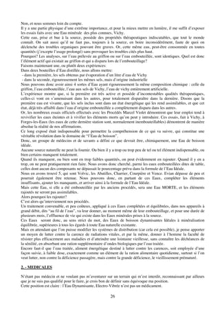 26
Non, et nous sommes loin du compte.
Il y a une partie physique d’une extrême importance, et pour la mieux mettre en lumière, il me suffit d’exposer
les essais faits avec une Eau minérale des plus connues, Vichy.
Cette eau, prise et bue à la source, possède des propriétés thérapeutiques indiscutables, que tout le monde
connaît. On sait aussi qu’il ne faut pas, toujours à la source, en boire inconsidérément, faute de quoi on
déclenche des troubles organiques pouvant être graves. Or, cette même eau, peut-être consommée en toutes
quantités (j’excepte l’usage prolongé) sans provoquer les troubles cités plus haut.
Pourquoi? Les analyses, sur l’eau prélevée au griffon ou sur l’eau embouteillée, sont identiques. Quel est donc
l’élément actif qui existait au griffon et qui a disparu lors de l’embouteillage?
Faisons maintenant une, ou plutôt deux expériences:
Dans deux bouteilles d’Eau distillée, nous allons mettre:
- dans la première, les sels obtenus par évaporation d’un litre d’eau de Vichy
- dans la seconde, rigoureusement les mêmes sels, mais d’origine industrielle
Nous pouvons donc avoir ainsi 4 sortes d’Eau ayant rigoureusement la même composition chimique : celle du
griffon, l’eau embouteillée, l’eau aux sels de Vichy, l’eau de vichy entièrement artificielle.
L’expérience montre que, si la première est très active et possède d’incontestables qualités thérapeutiques,
celles-ci vont en s’amenuisant dans les autres, pour totalement disparaître dans la dernière. Disons que la
première eau est vivante, que les sels inclus sont dans un état énergétique qui les rend assimilables, et que cet
état, déjà très affaibli dans l’eau d’origine embouteillée a complètement disparu dans les autres.
Or, les nombreux essais officiels effectués avec les Procédés Marcel Violet démontrent que leur emploi tend à
revivifier les eaux éteintes et à vivifier les éléments morts qu’on peut y introduire. Ces essais, fait à Vichy, à
Forges-les-Eaux (les eaux de cette dernière station sont, normalement inembouteillables) démontrent de manière
absolue la réalité de nos affirmations.
Ce long exposé était indispensable pour permettre la compréhension de ce qui va suivre, qui constitue une
véritable révolution dans le domaine de “l’Eau de boisson”.
Donc, un groupe de médecins et de savants a défini ce que devrait être, chimiquement, une Eau de boisson
idéale.
Aucune source naturelle ne peut la fournir. Ou bien il y a trop ou trop peu de tel ou tel élément indispensable, ou
bien certains manquent totalement.
Quand ils manquent, ou bien sont en trop faibles quantités, on peut évidemment en rajouter. Quand il y en a
trop, on ne peut pratiquement rien faire. Nous avons donc cherché, parmi les eaux embouteillées dites de table,
celles dont aucun des composants ne dépassait le pourcentage prévu dans la formule de l’Eau Idéale.
Nous en avons trouvé 5, qui sont Volvic, les Abatilles, Charrier, Courpière et Vence. Evian dépasse de peu et
pourrait également être retenue. Nous pouvons donc, en partant de ces Eaux, compléter les éléments
insuffisants, ajouter les manquants, et arriver ainsi à la formule de l’Eau Idéale.
Mais cette Eau, si elle a été embouteillée par les anciens procédés, sera une Eau MORTE, et les éléments
rajoutés ne seront pas assimilables.
Alors pourquoi les rajouter?
C’est alors qu’interviennent nos procédés.
Un traitement convenable, et peu coûteux, appliqué à ces Eaux complétées et équilibrées, dans nos appareils à
grand débit, dits “au fil de l’eau”, va leur donner, au moment même de leur embouteillage, et pour une durée de
plusieurs mois, l’effluence de vie qui existe dans les Eaux minérales prises à la source.
Ces Eaux seront donc, au sens strict du mot, des Eaux de boisson dynamisantes Idéales à minéralisation
équilibrée, supérieures à tous les égards à toute Eau naturelle existante.
Mais en attendant que l’on puisse modifier les systèmes de distribution (car cela est possible), je pense apporter
un moyen de lutter contre la carence de radiations vitales, et par la même, donner à l’homme la faculté de
résister plus efficacement aux maladies et d’atteindre une lointaine vieillesse, sans connaître les déchéances de
la sénilité, en absorbant une ration supplémentaire d’ondes biologiques par l’eau traitée.
Encore faut-il que l’eau traitée, aliment énergétique destiné à lutter contre les carences, soit employée d’une
façon suivie, à faible dose, exactement comme un élément de la ration alimentaire quotidienne, surtout si l’on
veut lutter, non contre la déficience passagère, mais contre la grande déficience, le vieillissement prématuré.
2. - MEDICALES
N’étant pas médecin et ne voulant pas m’aventurer sur un terrain qui m’est interdit, reconnaissant par ailleurs
que je ne suis pas qualifié pour le faire, je crois bon de définir sans équivoque ma position.
Cette position est claire : l’Eau Dynamisante, Electro-Vibrée n’est pas un médicament.
 