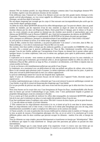 30
donnent 70% de résultats positifs, les oligo-éléments analogues contenus dans l’eau énergétique donnent 95%
de résultats, ingérés à une dose plusieurs dizaines de fois moindre.
Cette différence dans l’intensité de l’action d’un élément suivant son état (très grande inertie chimique et très
grande activité physiologique, ou vice-versa) rappelle les différences d’activité des corps dans leurs réactions
chimique, suivant leur degré d’activation.
On sait depuis longtemps par exemple que les corps à l’état naissant sont incomparablement plus actifs que les
corps formés depuis quelques temps.
Au début du siècle, René QUINTON découvrit les effets thérapeutiques que l’on pouvait obtenir, dans un grand
nombre de maladies, par des injections d’eau de mer, ramenée au degré de salure du sérum humain. Les
résultats obtenus par lui, dans son Dispensaire Marin, firent grand bruit à l’époque, puis le silence se fit peu à
peu, les essais entrepris un peu partout ne donnant pas des résultats aussi positifs et spectaculaires que ceux
obtenus par QUINTON et par le Docteur JARICOT, qui s’était fait le propagateur des théories de QUINTON.
Cependant, l’honnêteté scientifique et expérimentale de QUINTON ne fut jamais discutée par quiconque.
Alors, pourquoi ces différences, pourquoi ce désintéressement d’une technique qui s’était avérée si féconde?
Je crois pouvoir en donner la raison, et en même temps, indiquer le remède.
L’Eau de Mer, comme les Eaux minérales, a un pouvoir particulier “à la source”, c’est-à-dire, dans la Mer. La
thalassothérapie, c’est-à-dire le traitement par l’Eau de Mer est à la mode.
Des instituts, forts bien outillés et dirigés par des médecins qualifiés, se sont installés (le CERBOM à Nice, par
exemple). On a constaté que le pouvoir antibiotique de l’Eau de Mer, fraîchement recueillie, était certain,
puisque l’eau de mer fraîche, polluée par l’incorporation d’eau d’égout, ne donnait lieu à aucune culture après
quelques heures. La même expérience, faite avec la même eau, quelques jours après le prélèvement, conduit à
un échec total.
L’explication est la suivante : nous sommes en présence du même phénomène qu’avec les eaux minérales, et
nous avons pensé que le traitement, qui revitalisait celles-ci, devait également rétablir les effets de celle-là. Une
bonbonne d’Eau de Mer, prélevée au large de Nice, et ramenée à un laboratoire, a été filtrée et répartie dans un
certain nombre de bocaux.
L’un de ces bocaux a été immédiatement pollué par une giclée d’eau d’égout.
Le lendemain, on a ensemencé avec un prélèvement de cette eau polluée une gélose de culture, mise en étuve.
Rien n’a été constaté après plusieurs jours d’examen. La même expérience a été faite tous les jours. A partir du
3ème jour (suivant le prélèvement dans la mer), les cultures apparaissent.
Le pouvoir antibiotique naturel de l’eau de mer disparaît donc rapidement.
Après 15 jours de vieillissement, plusieurs bocaux ont été traités avec l’appareil Violet, électrode argent ou
argent/cuivre.
La même expérimentation que ci-dessus a démontré que l’eau avait retrouvé le pouvoir antibiotique constaté sur
l’eau fraîche, et qu’elle le conservait beaucoup plus longtemps que l’eau fraîche.
Il n’est pas possible de préciser une durée, mais nous avons tout lieu de penser que le délai doit être d’au moins
2 mois.
Nous nous basons sur les essais faits avec l’eau ferrugineuse de Forges-les-Eaux, inembouteillable (elle flocule
dans les heures qui suivent l’embouteillage) et qui, traitée, reste 3 mois parfaitement limpide et gardant ses
propriétés thérapeutiques avant de commencer à floculer.
J’en ai conclu qu’il était possible de renforcer les effets déjà remarquables du traitement QUINTON appliqué
loin de la mer, par le traitement sur place et avant emploi des produits à base d’eau de mer.
Il me faut maintenant tenter d’expliquer cette action. Elle doit s’exercer de deux façons, qu’on ne peut dissocier.
1° L’eau elle-même est traitée, et en état vibratoire.
2° Elle contient tous les oligo-éléments nécessaires à la vie, et dosés tel qu’ils le sont dans le sérum humain.
Mais ces oligo-éléments sont à l’état vivant, c’est-à-dire sur le même plan énergétique que ceux du sang, donc
immédiatement assimilables et aptes à remplacer les déficiences ou les carences du malade.
A l’heure actuelle, à la suite en particulier des travaux établissant les relations entre la matière et l’énergie, et de
la mise au point de moyens d’investigations physiques très fins, on en est arrivé à la conclusion qu’il existe
différents paliers entre les deux extrêmes que peuvent occuper les éléments : matière d’un côté, et énergie de
l’autre.
Tous les éléments ou corps simples, peuvent théoriquement se transformer en énergie par “désintégration”. Mais
la différence qui sépare le corps transformé en énergie peut être parcourue par paliers en passant des états
intermédiaires.
Tout semble indiquer que le corps faisant partie d’un organisme vivant s’y trouve sous une forme qui est
intermédiaire entre l’état matériel et l’état énergétique. Ce serait le cas en particulier pour les oligo-éléments.
 