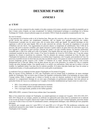 38
DEUXIEME PARTIE
ANNEXE I
a) L’EAU
L’eau, qui est un des composés les plus simples et les plus communs de la nature, possède un ensemble de propriétés qui en
font, à toutes sortes d’égards, un corps exceptionnel. Le bulletin d’information technique et scientifique de la Section
Technique de l’Armée, consacre plusieurs pages de son numéro 39/G à l’étude des propriétés exceptionnelles de l’eau.
En voici le résumé :
L’eau participe de la fonction acide et de la fonction base. Bien que très corrosive, elle est nécessaire à toute vie. Alors
qu’elle devrait être gazeuse aux températures ordinaires, elle est liquide avec quelques propriétés des solides.
Contrairement à presque tous les autres corps, elle est moins dense solide que liquide. Sa capacité thermique est très
supérieure à celle de tout autre liquide. Elle est le plus universel des solvants. Son point de congélation et son point
d’ébullition sont très élevés. Une augmentation de pression abaisse sa température de solidification. Sous l’effet de la
pression, elle perd sa structure cristalline, puis donne naissance à quatre espèces de glace dont trois plus dense que l’eau,
avec laquelle la quatrième ne peut coexister. Chacune des quatre a un type cristallin distinct. Sa structure moléculaire
ressemble plus à celle d’un solide qu’à celle d’un liquide, l’eau liquide étant une sorte de glace “statique”. L’eau est le
constituant essentiel de tous les êtres vivants. C’est aussi le domaine où vivent les 9/10 d’entre eux. L’eau des océans
régularise les climats et transforme les continents. Tous les aliments des animaux contiennent de l’eau. De plus, tout
l’hydrogène des hydrates de carbone alimentaires se combine dans l’organisme, à de l’oxygène, pour produire de l’eau. Ce
processus en produit environ un demi-litre par jour chez un individu moyen. Une graine ne conserve son pouvoir germinatif
qu’aussi longtemps qu’elle conserve l’eau “scellée” à l’intérieur de sa coque. Solvant très énergique, l’eau n’existe
pratiquement pas à l’état pur. Même l’eau de pluie dissous des gaz et des poussières. La surface de l’eau se comporte
comme une peau élastique tendue. Une aiguille posée à sa surface avec précautions, flotte tant que la surface n’est pas
troublée. La capillarité amène l’eau dans tous les endroits possibles. Si la glace était plus lourde que l’eau, les océans se
rempliraient de glace, et la plus grande partie de la terre serait gelée en permanence.
La molécule d’eau est composée de deux atomes d’hydrogène et d’un atome d’oxygène.
Mais les travaux d’Urey établirent, en 1932, que l’hydrogène avait un isotope lourd, le deutérium, de masse atomique
double de l’hydrogène. Puis on trouva dans la nature des quantités extrêmement faibles d’un hydrogène de masse triple,
l’isotope tritium. Enfin, il apparut que le tritium se formait au cours de réactions nucléaires et qu’il était légèrement
radioactif. Le comportement chimique de ces trois types d’hydrogène est parfaitement identique. tout trois peuvent en
particulier former de l’eau en se combinant avec l’oxygène. Il en résulte immédiatement qu’il peut exister six sortes d’eau :
• H²O : l’eau ordinaire en est presque entièrement constituée.
• D²O : l’eau lourde, utilisée en particulier dans les réacteurs.
• T²O : l’eau hyper lourde, produite en très faibles quantités.
HDO, HTO, DTO : existent à l’état de traces infimes dans l’eau naturelle.
Mais si l’on connait trois isotopes de l’hydrogène, on connaît également six isotopes de l’oxygène : O14, O15, O16, O17,
O18, O19. Chacun de ces isotopes, naturels ou artificiels (et radioactifs) peut entrer dans la constitution de la molécule
d’eau en tant qu’atome d’oxygène. Chacun des 6 types d’eau différant entre eux par l’isotope hydrogène, peut donc donner
à son tour 6 sortes d’eau et au total 36 actuellement connues, chimiquement identiques, mais différant par leurs propriétés
physiques.
La densité, par exemple, passe de 1 pour H²O à 1,11 pour D²O, et à 1,22 pour T²O. De nombreuses recherches sont
actuellement poursuivies pour étudier les propriétés de ces différents types d’eau, et chercher de nouveaux isotopes de
l’hydrogène et de l’oxygène.
 