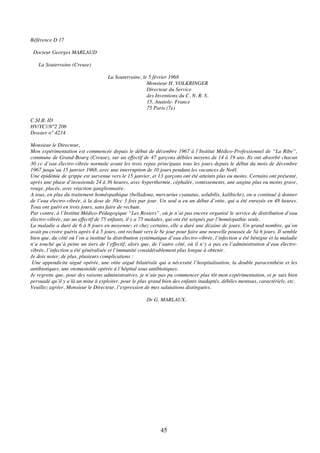 45
Référence D 17
Docteur Georges MARLAUD
La Souterraine (Creuse)
La Souterraine, le 5 février 1968
Monsieur H. VOLKRINGER
Directeur du Service
des Inventions du C. N. R. S.
15, Anatole- France
75 Paris (7e)
C.SI.B. ID
HV/YC//N°2 206
Dossier n° 4214
Monsieur le Directeur,
Mon expérimentation est commencée depuis le début de décembre 1967 à l’Institut Médico-Professionnel de “La Ribe”,
commune de Grand-Bourg (Creuse), sur un effectif de 47 garçons débiles moyens de 14 à 19 ans. Ils ont absorbé chacun
30 cc d’eau électro-vibrée normale avant les trois repas principaux tous les jours depuis le début du mois de décembre
1967 jusqu’au 15 janvier 1968, avec une interruption de 10 jours pendant les vacances de Noël.
Une épidémie de grippe est survenue vers le 15 janvier, et 13 garçons ont été atteints plus ou moins. Certains ont présenté,
après une phase d’invasionde 24 à 36 heures, avec hyperthermie, céphalée, vomissements, une angine plus ou moins grave,
rouge, placée, avec réaction ganglionnaire.
A tous, en plus du traitement homéopathique (belladona, mercurius cyanatus, solubilis, kalibichr), on a continué à donner
de l’eau électro-vibrée, à la dose de 30cc 3 fois par jour. Un seul a eu un début d’otite, qui a été enrayée en 48 heures.
Tous ont guéri en trois jours, sans faire de rechute.
Par contre, à l’Institut Médico-Pédagogique “Les Rosiers”, où je n’ai pas encore organisé le service de distribution d’eau
électro-vibrée, sur un effectif de 75 enfants, il y a 75 malades, qui ont été soignés par l’homéopathie seule.
La maladie a duré de 6 à 8 jours en moyenne; et chez certains, elle a duré une dizaine de jours. Un grand nombre, qu’on
avait pu croire guéris après 4 à 5 jours, ont rechuté vers le 8e jour pour faire une nouvelle poussée de 5à 6 jours. Il semble
bien que, du côté où l’on a institué la distribution systématique d’eau électro-vibrée, l’infection a été bénigne et la maladie
n’a touché qu’à peine un tiers de l’effectif, alors que, de l’autre côté, où il n’y a pas eu l’administration d’eau électro-
vibrée, l’infection a été généralisée et l’immunité considérablement plus longue à obtenir.
Je dois noter, de plus, plusieurs complications :
Une appendicite aiguë opérée, une otite aiguë bilatérale qui a nécessité l’hospitalisation, la double paracenthèse et les
antibiotiques, une otomastoïde opérée à l’hôpital sous antibiotiques.
Je regrette que, pour des raisons administratives, je n’aie pas pu commencer plus tôt mon expérimentation, et je suis bien
persuadé qu’il y a là un mine à exploiter, pour le plus grand bien des enfants inadaptés, débiles mentaux, caractériels, etc.
Veuillez agréer, Monsieur le Directeur, l’expression de mes salutations distinguées.
Dr G. MARLAUX.
 