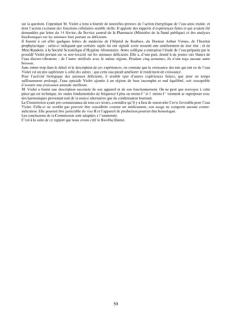 50
sur la question. Cependant M. Violet a tenu à fournir de nouvelles preuves de l’action énergétique de l’eau ainsi traitée, et
dont l’action excitante des fonctions cellulaires semble réelle. Il apporte des rapports d’expériences faites et qui avaient été
demandées par lettre du 14 février, du Service central de la Pharmacie (Ministère de la Santé publique) et des analyses
biochimiques sur les animaux bien portant ou déficients.
Il fournit à cet effet quelques lettres de médecins de l’hôpital de Roubaix, du Docteur Arthur Vernes, de l’Institut
prophylactique ; celui-ci indiquant que certains sujets lui ont signalé avoir ressenti une amélioration de leur état ; et de
Mme Randoin, à la Société Scientifique d’Hygiène Alimentaire. Notre collègue a entreprise l’étude de l’eau préparée par le
procédé Violet portant sur sa non-toxicité sur les animaux déficients. Elle a, d’une part, donné à de jeunes rats blancs de
l’eau électro-vibratoire ; de l’autre stérilisée avec le même régime. Pendant cinq semaines, ils n’ont reçu aucune autre
boisson.
Sans entrer trop dans le détail et la description de ces expériences, on constate que la croissance des rats qui ont eu de l’eau
Violet est un peu supérieure à celle des autres ; que cette eau paraît améliorer le rendement de croissance.
Pour l’activité biologique des animaux déficients, il semble (par d’autres expériences faites), que pour un temps
suffisamment prolongé, l’eau spéciale Violet ajoutée à un régime de base incomplet et mal équilibré, soit susceptible
d’assurer une croissance animale meilleure.
M. Violet a fourni une description succincte de son appareil et de son fonctionnement. On ne peut que renvoyer à cette
pièce qui est technique, les ondes fondamentales de fréquence f plus ou moins f ’ et f moins f ’ viennent se superposer avec
des harmoniques provenant tant de la source alternative que du condensateur tournant.
La Commission ayant pris connaissance de tous ces textes, considère qu’il y a lieu de renouveler l’avis favorable pour l’eau
Violet. Celle-ci ne semble pas pouvoir être considérée comme un médicament, son usage ne comporte aucune contre-
indication. Elle pourrait être justiciable du visa H et l’appareil de production pourrait être homologué.
Les conclusions de la Commission sont adoptées à l’unanimité.
C’est à la suite de ce rapport que nous avons créé le Bio-Oscillateur.
 